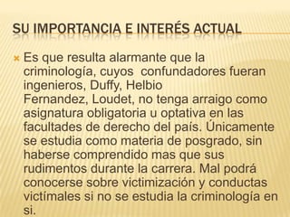 SU IMPORTANCIA E INTERÉS ACTUAL
   Es que resulta alarmante que la
    criminología, cuyos confundadores fueran
    ingenieros, Duffy, Helbio
    Fernandez, Loudet, no tenga arraigo como
    asignatura obligatoria u optativa en las
    facultades de derecho del país. Únicamente
    se estudia como materia de posgrado, sin
    haberse comprendido mas que sus
    rudimentos durante la carrera. Mal podrá
    conocerse sobre victimización y conductas
    victímales si no se estudia la criminología en
    si.
 