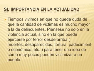 SU IMPORTANCIA EN LA ACTUALIDAD

   Tiempos vivimos en que no queda duda de
    que la cantidad de victimas es mucho mayor
    a la de delincuentes. Piénsese no solo en la
    violencia actual, sino en la que puede
    ejercerse por terror desde arriba (
    muertes, desaparecidos, tortura, padecimient
    o económico, etc. ) para tener una idea de
    cómo muy pocos pueden victimizar a un
    pueblo.
 