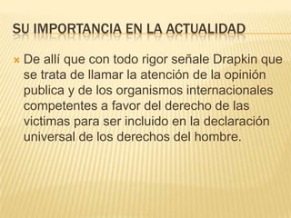 SU IMPORTANCIA EN LA ACTUALIDAD

   De allí que con todo rigor señale Drapkin que
    se trata de llamar la atención de la opinión
    publica y de los organismos internacionales
    competentes a favor del derecho de las
    victimas para ser incluido en la declaración
    universal de los derechos del hombre.
 