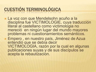 CUESTIÓN TERMINOLÓGICA
 La voz con que Mendelsohn acuño a la
  disciplina fue VICTIMOLOGIE, cuya traducción
  literal al castellano como victimologia no
  mereció en ningún lugar del mundo mayores
  problemas ni cuestionamientos semánticos.
 Empero , en nuestro país, Jiménez de Azua
  entendió que se debía decir
  VICTIMOLOGIA, razón por la cual en algunas
  publicaciones suyas y de sus discípulos se
  acepta la rebautizacion.
 