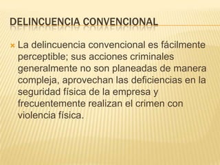 DELINCUENCIA CONVENCIONAL

   La delincuencia convencional es fácilmente
    perceptible; sus acciones criminales
    generalmente no son planeadas de manera
    compleja, aprovechan las deficiencias en la
    seguridad física de la empresa y
    frecuentemente realizan el crimen con
    violencia física.
 