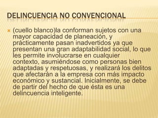 DELINCUENCIA NO CONVENCIONAL
   (cuello blanco)la conforman sujetos con una
    mayor capacidad de planeación, y
    prácticamente pasan inadvertidos ya que
    presentan una gran adaptabilidad social, lo que
    les permite involucrarse en cualquier
    contexto, asumiéndose como personas bien
    adaptadas y respetuosas, y realizará los delitos
    que afectarán a la empresa con más impacto
    económico y sustancial. Inicialmente, se debe
    de partir del hecho de que ésta es una
    delincuencia inteligente.
 