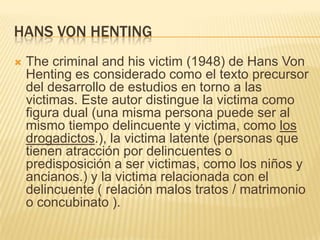 HANS VON HENTING
   The criminal and his victim (1948) de Hans Von
    Henting es considerado como el texto precursor
    del desarrollo de estudios en torno a las
    victimas. Este autor distingue la victima como
    figura dual (una misma persona puede ser al
    mismo tiempo delincuente y victima, como los
    drogadictos.), la victima latente (personas que
    tienen atracción por delincuentes o
    predisposición a ser victimas, como los niños y
    ancianos.) y la victima relacionada con el
    delincuente ( relación malos tratos / matrimonio
    o concubinato ).
 