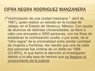 CIFRA NEGRA RODRIGUEZ MANZANERA
("Victimización de una ciudad mexicana ", abril de
  1981), quien realizó un estudio en la ciudad de
  Jalapa, en el Estado de Veracruz, México. Con ayuda
  de alumnos de distintas Universidades, se llevó a
  cabo una encuesta a 3000 personas, con los fines de
  establecer la victimización oculta, o por ende, de la
  "cifra negra" de la criminalidad entre similar cantidad
  de mujeres y hombres. Así resultó que una de cada
  dos personas fue víctima de un delito en 1988
  (53,85%), lo que llamó la atención al investigador
  debido a la alta tasa de hechos que no llegaron al
  conocimiento de la justicia.
 