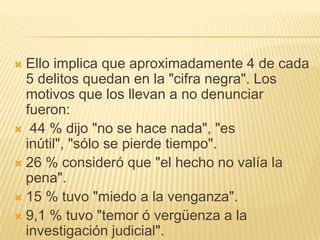  Ello implica que aproximadamente 4 de cada
  5 delitos quedan en la "cifra negra". Los
  motivos que los llevan a no denunciar
  fueron:
 44 % dijo "no se hace nada", "es
  inútil", "sólo se pierde tiempo".
 26 % consideró que "el hecho no valía la
  pena".
 15 % tuvo "miedo a la venganza".
 9,1 % tuvo "temor ó vergüenza a la
  investigación judicial".
 