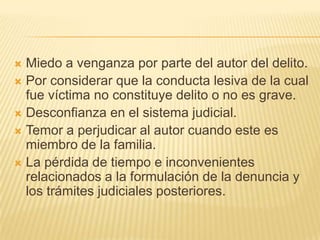 Miedo a venganza por parte del autor del delito.
 Por considerar que la conducta lesiva de la cual
  fue víctima no constituye delito o no es grave.
 Desconfianza en el sistema judicial.
 Temor a perjudicar al autor cuando este es
  miembro de la familia.
 La pérdida de tiempo e inconvenientes
  relacionados a la formulación de la denuncia y
  los trámites judiciales posteriores.
 