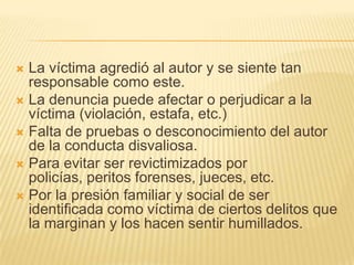  La víctima agredió al autor y se siente tan
  responsable como este.
 La denuncia puede afectar o perjudicar a la
  víctima (violación, estafa, etc.)
 Falta de pruebas o desconocimiento del autor
  de la conducta disvaliosa.
 Para evitar ser revictimizados por
  policías, peritos forenses, jueces, etc.
 Por la presión familiar y social de ser
  identificada como víctima de ciertos delitos que
  la marginan y los hacen sentir humillados.
 