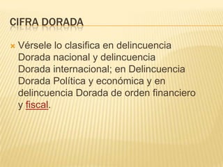 CIFRA DORADA

   Vérsele lo clasifica en delincuencia
    Dorada nacional y delincuencia
    Dorada internacional; en Delincuencia
    Dorada Política y económica y en
    delincuencia Dorada de orden financiero
    y fiscal.
 