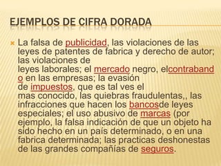 EJEMPLOS DE CIFRA DORADA
   La falsa de publicidad, las violaciones de las
    leyes de patentes de fabrica y derecho de autor;
    las violaciones de
    leyes laborales; el mercado negro, elcontraband
    o en las empresas; la evasión
    de impuestos, que es tal ves el
    mas conocido, las quiebras fraudulentas,, las
    infracciones que hacen los bancosde leyes
    especiales; el uso abusivo de marcas (por
    ejemplo, la falsa indicación de que un objeto ha
    sido hecho en un país determinado, o en una
    fabrica determinada; las practicas deshonestas
    de las grandes compañías de seguros.
 