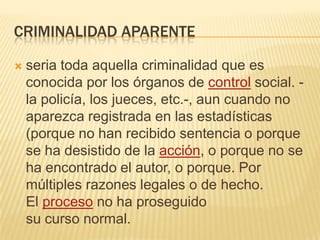 CRIMINALIDAD APARENTE

   seria toda aquella criminalidad que es
    conocida por los órganos de control social. -
    la policía, los jueces, etc.-, aun cuando no
    aparezca registrada en las estadísticas
    (porque no han recibido sentencia o porque
    se ha desistido de la acción, o porque no se
    ha encontrado el autor, o porque. Por
    múltiples razones legales o de hecho.
    El proceso no ha proseguido
    su curso normal.
 
