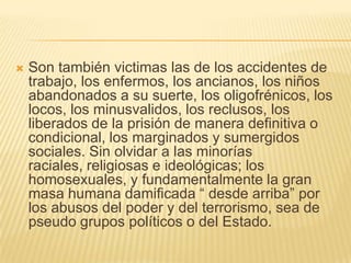    Son también victimas las de los accidentes de
    trabajo, los enfermos, los ancianos, los niños
    abandonados a su suerte, los oligofrénicos, los
    locos, los minusvalidos, los reclusos, los
    liberados de la prisión de manera definitiva o
    condicional, los marginados y sumergidos
    sociales. Sin olvidar a las minorías
    raciales, religiosas e ideológicas; los
    homosexuales, y fundamentalmente la gran
    masa humana damificada ― desde arriba‖ por
    los abusos del poder y del terrorismo, sea de
    pseudo grupos políticos o del Estado.
 