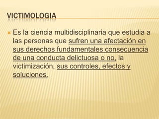 VICTIMOLOGIA

   Es la ciencia multidisciplinaria que estudia a
    las personas que sufren una afectación en
    sus derechos fundamentales consecuencia
    de una conducta delictuosa o no, la
    victimización, sus controles, efectos y
    soluciones.
 