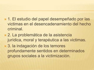  1. El estudio del papel desempeñado por las
  victimas en el desencadenamiento del hecho
  criminal.
 2. La problemática de la asistencia
  jurídica, moral y terapéutica a las victimas.
 3. la indagación de los temores
  profundamente sentidos en determinados
  grupos sociales a la victimización.
 