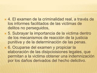  4. El examen de la criminalidad real, a través de
  los informes facilitados de las victimas de
  delitos no perseguidos,
 5. Subrayar la importancia de la victima dentro
  de los mecanismos de reacción de la justicia
  punitiva y de la determinación de las penas.
 6. Ocuparse del examen y propiciar la
  elaboración de las disipcioisiones legales, que
  permitan a la victima obtener una indemnización
  por los daños derivados del hecho delictivo.
 