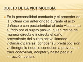 OBJETO DE LA VICTIMOLOGIA

   Es la personalidad conducta y el proceder de
    la victima con anterioridad durante el acto
    dañoso o con posterioridad al acto victimante
    sufrido por el sujeto pasivo, quien recibe de
    manera directa e indirecta el daño
    proveniente del sujeto activo llamado
    victimario para así conocer su predispocision
    victimogenis ( que lo conducen a provocar, a
    traer coadyuvar, aceptar y hasta pedir la
    infracción penal);
 