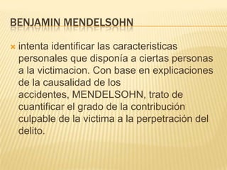 BENJAMIN MENDELSOHN

   intenta identificar las caracteristicas
    personales que disponía a ciertas personas
    a la victimacion. Con base en explicaciones
    de la causalidad de los
    accidentes, MENDELSOHN, trato de
    cuantificar el grado de la contribución
    culpable de la victima a la perpetración del
    delito.
 