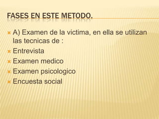 FASES EN ESTE METODO.

 A) Examen de la victima, en ella se utilizan
  las tecnicas de :
 Entrevista

 Examen medico

 Examen psicologico

 Encuesta social
 