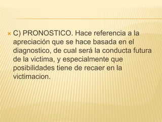    C) PRONOSTICO. Hace referencia a la
    apreciación que se hace basada en el
    diagnostico, de cual será la conducta futura
    de la victima, y especialmente que
    posibilidades tiene de recaer en la
    victimacion.
 