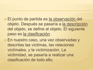  El punto de partida es la observación del
  objeto. Después se pasaría a la descripción
  del objeto, se define al objeto. El siguiente
  paso es la clasificación.
 En nuestro caso, una vez observadas y
  descritas las victimas, las relaciones
  victímales, y la victimización. La
  victimidad, se pasaría a realizar una
  clasificación de todo ello.
 