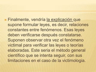    Finalmente, vendría la explicación que
    supone formular leyes, es decir, relaciones
    constantes entre fenómenos. Esas leyes
    deben verificarse después constatarse.
    Suponen observar otra vez el fenómeno
    victimal para verificar las leyes o teorías
    elaboradas. Este seria el método general
    científico que se intenta seguir, con sus
    limitaciones en el caso de la victimologia.
 