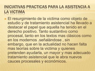INICIATIVAS PRACTICAS PARA LA ASISTENCIA A
LA VICTIMA
   El resurgimiento de la victima como objeto de
    estudio y de tratamiento asistencial ha llevado a
    destacar el papel que aquella ha tenido en el
    derecho positivo. Tanto sustantivo como
    procesal, tanto en los textos mas clásicos como
    en los modernos .señalándose , sin
    embargo, que en la actualidad no hacen falta
    mas teorías sobre la victima y quienes
    pretenden ayudarla, un mayor y mas adecuado
    tratamiento asistencial que le abra nuevos
    cauces procesales y económicos.
 