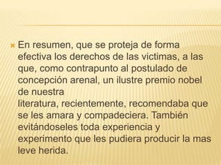    En resumen, que se proteja de forma
    efectiva los derechos de las victimas, a las
    que, como contrapunto al postulado de
    concepción arenal, un ilustre premio nobel
    de nuestra
    literatura, recientemente, recomendaba que
    se les amara y compadeciera. También
    evitándoseles toda experiencia y
    experimento que les pudiera producir la mas
    leve herida.
 