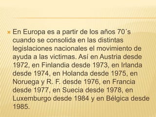    En Europa es a partir de los años 70´s
    cuando se consolida en las distintas
    legislaciones nacionales el movimiento de
    ayuda a las victimas. Así en Austria desde
    1972, en Finlandia desde 1973, en Irlanda
    desde 1974, en Holanda desde 1975, en
    Noruega y R. F. desde 1976, en Francia
    desde 1977, en Suecia desde 1978, en
    Luxemburgo desde 1984 y en Bélgica desde
    1985.
 