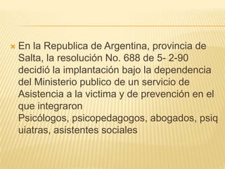    En la Republica de Argentina, provincia de
    Salta, la resolución No. 688 de 5- 2-90
    decidió la implantación bajo la dependencia
    del Ministerio publico de un servicio de
    Asistencia a la victima y de prevención en el
    que integraron
    Psicólogos, psicopedagogos, abogados, psiq
    uiatras, asistentes sociales
 