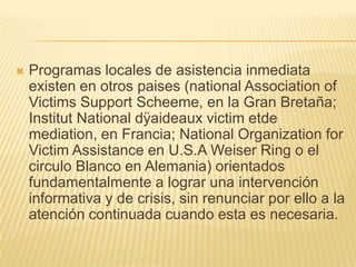    Programas locales de asistencia inmediata
    existen en otros paises (national Association of
    Victims Support Scheeme, en la Gran Bretaña;
    Institut National dÿaideaux victim etde
    mediation, en Francia; National Organization for
    Victim Assistance en U.S.A Weiser Ring o el
    circulo Blanco en Alemania) orientados
    fundamentalmente a lograr una intervención
    informativa y de crisis, sin renunciar por ello a la
    atención continuada cuando esta es necesaria.
 