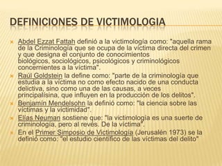 DEFINICIONES DE VICTIMOLOGIA
   Abdel Ezzat Fattah definió a la victimología como: "aquella rama
    de la Criminología que se ocupa de la víctima directa del crimen
    y que designa el conjunto de conocimientos
    biológicos, sociológicos, psicológicos y criminológicos
    concernientes a la víctima".
   Raúl Goldstein la define como: "parte de la criminología que
    estudia a la víctima no como efecto nacido de una conducta
    delictiva, sino como una de las causas, a veces
    principalísina, que influyen en la producción de los delitos".
   Benjamín Mendelsohn la definió como: "la ciencia sobre las
    víctimas y la victimidad".
   Elías Neuman sostiene que: "la victimología es una suerte de
    criminología, pero al revés. De la víctima".
   En el Primer Simposio de Victimología (Jerusalén 1973) se la
    definió como: "el estudio científico de las víctimas del delito"
 