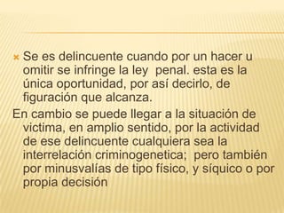 Se es delincuente cuando por un hacer u
 omitir se infringe la ley penal. esta es la
 única oportunidad, por así decirlo, de
 figuración que alcanza.
En cambio se puede llegar a la situación de
 victima, en amplio sentido, por la actividad
 de ese delincuente cualquiera sea la
 interrelación criminogenetica; pero también
 por minusvalías de tipo físico, y síquico o por
 propia decisión
 