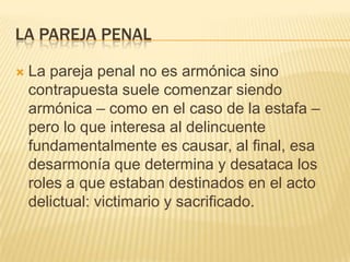 LA PAREJA PENAL

   La pareja penal no es armónica sino
    contrapuesta suele comenzar siendo
    armónica – como en el caso de la estafa –
    pero lo que interesa al delincuente
    fundamentalmente es causar, al final, esa
    desarmonía que determina y desataca los
    roles a que estaban destinados en el acto
    delictual: victimario y sacrificado.
 