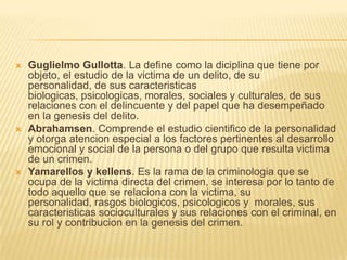    Guglielmo Gullotta. La define como la diciplina que tiene por
    objeto, el estudio de la victima de un delito, de su
    personalidad, de sus caracteristicas
    biologicas, psicologicas, morales, sociales y culturales, de sus
    relaciones con el delincuente y del papel que ha desempeñado
    en la genesis del delito.
   Abrahamsen. Comprende el estudio cientifico de la personalidad
    y otorga atencion especial a los factores pertinentes al desarrollo
    emocional y social de la persona o del grupo que resulta victima
    de un crimen.
   Yamarellos y kellens. Es la rama de la criminologia que se
    ocupa de la victima directa del crimen, se interesa por lo tanto de
    todo aquello que se relaciona con la victima, su
    personalidad, rasgos biologicos, psicologicos y morales, sus
    caracteristicas socioculturales y sus relaciones con el criminal, en
    su rol y contribucion en la genesis del crimen.
 