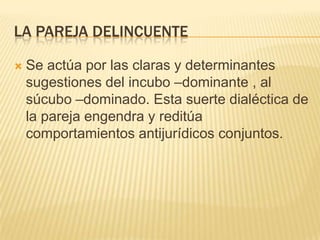 LA PAREJA DELINCUENTE

   Se actúa por las claras y determinantes
    sugestiones del incubo –dominante , al
    súcubo –dominado. Esta suerte dialéctica de
    la pareja engendra y reditúa
    comportamientos antijurídicos conjuntos.
 