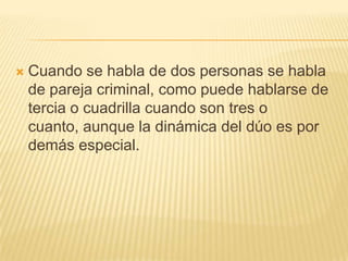    Cuando se habla de dos personas se habla
    de pareja criminal, como puede hablarse de
    tercia o cuadrilla cuando son tres o
    cuanto, aunque la dinámica del dúo es por
    demás especial.
 
