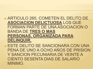  ARTICULO 265. COMETEN EL DELITO DE
  ASOCIACION DELICTUOSA LOS QUE
  FORMAN PARTE DE UNA ASOCIACION O
  BANDA DE TRES O MAS
  PERSONAS, ORGANIZADA PARA
  DELINQUIR.
 ESTE DELITO SE SANCIONARA CON UNA
  PENA DE UNO A OCHO AÑOS DE PRISION
  Y SANCION PECUNIARIA DE VEINTE A
  CIENTO SESENTA DIAS DE SALARIO
  MINIMO.
 