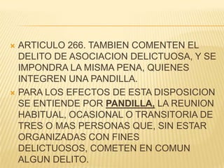  ARTICULO 266. TAMBIEN COMENTEN EL
  DELITO DE ASOCIACION DELICTUOSA, Y SE
  IMPONDRA LA MISMA PENA, QUIENES
  INTEGREN UNA PANDILLA.
 PARA LOS EFECTOS DE ESTA DISPOSICION
  SE ENTIENDE POR PANDILLA, LA REUNION
  HABITUAL, OCASIONAL O TRANSITORIA DE
  TRES O MAS PERSONAS QUE, SIN ESTAR
  ORGANIZADAS CON FINES
  DELICTUOSOS, COMETEN EN COMUN
  ALGUN DELITO.
 