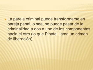    La pareja criminal puede transformarse en
    pareja penal, o sea, se puede pasar de la
    criminalidad a dos a uno de los componentes
    hacia el otro (lo que Pinatel llama un crimen
    de liberación)
 