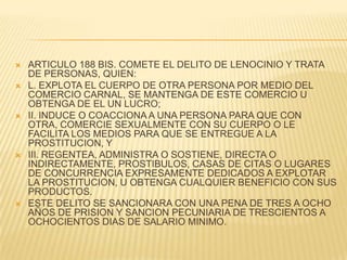    ARTICULO 188 BIS. COMETE EL DELITO DE LENOCINIO Y TRATA
    DE PERSONAS, QUIEN:
   L. EXPLOTA EL CUERPO DE OTRA PERSONA POR MEDIO DEL
    COMERCIO CARNAL, SE MANTENGA DE ESTE COMERCIO U
    OBTENGA DE EL UN LUCRO;
   II. INDUCE O COACCIONA A UNA PERSONA PARA QUE CON
    OTRA, COMERCIE SEXUALMENTE CON SU CUERPO O LE
    FACILITA LOS MEDIOS PARA QUE SE ENTREGUE A LA
    PROSTITUCION, Y
   III. REGENTEA, ADMINISTRA O SOSTIENE, DIRECTA O
    INDIRECTAMENTE, PROSTIBULOS, CASAS DE CITAS O LUGARES
    DE CONCURRENCIA EXPRESAMENTE DEDICADOS A EXPLOTAR
    LA PROSTITUCION, U OBTENGA CUALQUIER BENEFICIO CON SUS
    PRODUCTOS.
   ESTE DELITO SE SANCIONARA CON UNA PENA DE TRES A OCHO
    AÑOS DE PRISION Y SANCION PECUNIARIA DE TRESCIENTOS A
    OCHOCIENTOS DIAS DE SALARIO MINIMO.
 