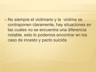    No siempre el victimario y la victima se
    contraponen claramente, hay situaciones en
    las cuales no se encuentra una diferencia
    notable, esto lo podemos encontrar en los
    caso de incesto y pacto suicida
 