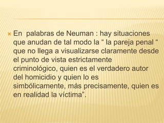    En palabras de Neuman : hay situaciones
    que anudan de tal modo la ― la pareja penal ―
    que no llega a visualizarse claramente desde
    el punto de vista estrictamente
    criminológico, quien es el verdadero autor
    del homicidio y quien lo es
    simbólicamente, más precisamente, quien es
    en realidad la víctima‖.
 