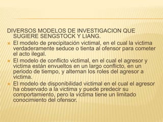 DIVERSOS MODELOS DE INVESTIGACION QUE
  SUGIERE SENGSTOCK Y LIANG.
 El modelo de precipitación victimal, en el cual la victima
  verdaderamente seduce o tienta al ofensor para cometer
  el acto ilegal.
 El modelo de conflicto victimal, en el cual el agresor y
  victima están envueltos en un largo conflicto, en un
  periodo de tiempo, y alternan los roles del agresor a
  victima.
 El modelo de disponibilidad victimal en el cual el agresor
  ha observado a la victima y puede predecir su
  comportamiento, pero la victima tiene un limitado
  conocimiento del ofensor.
 