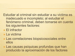Estudiar al criminal sin estudiar a su victima es
  inadecuado e incompleto; al estudiar el
  fenómeno criminal, deben tomarse en cuenta
  los siguientes factores:
 El infractor
 La victima
 Las correlaciones biopsicosociales entre
  ellos
 Las causas psíquicas profundas que han
  producido la aproximación de los factores
 