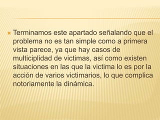    Terminamos este apartado señalando que el
    problema no es tan simple como a primera
    vista parece, ya que hay casos de
    multiciplidad de victimas, así como existen
    situaciones en las que la victima lo es por la
    acción de varios victimarios, lo que complica
    notoriamente la dinámica.
 