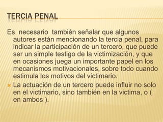 TERCIA PENAL
Es necesario también señalar que algunos
  autores están mencionando la tercia penal, para
  indicar la participación de un tercero, que puede
  ser un simple testigo de la victimización, y que
  en ocasiones juega un importante papel en los
  mecanismos motivacionales, sobre todo cuando
  estimula los motivos del victimario.
 La actuación de un tercero puede influir no solo
  en el victimario, sino también en la victima, o (
  en ambos ).
 
