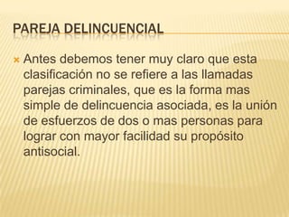 PAREJA DELINCUENCIAL

   Antes debemos tener muy claro que esta
    clasificación no se refiere a las llamadas
    parejas criminales, que es la forma mas
    simple de delincuencia asociada, es la unión
    de esfuerzos de dos o mas personas para
    lograr con mayor facilidad su propósito
    antisocial.
 