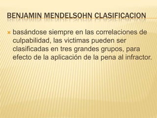 BENJAMIN MENDELSOHN CLASIFICACION

   basándose siempre en las correlaciones de
    culpabilidad, las victimas pueden ser
    clasificadas en tres grandes grupos, para
    efecto de la aplicación de la pena al infractor.
 