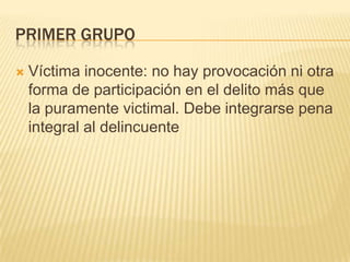 PRIMER GRUPO

   Víctima inocente: no hay provocación ni otra
    forma de participación en el delito más que
    la puramente victimal. Debe integrarse pena
    integral al delincuente
 