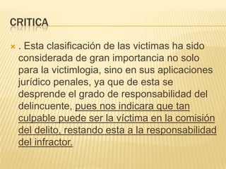 CRITICA

   . Esta clasificación de las victimas ha sido
    considerada de gran importancia no solo
    para la victimlogia, sino en sus aplicaciones
    jurídico penales, ya que de esta se
    desprende el grado de responsabilidad del
    delincuente, pues nos indicara que tan
    culpable puede ser la víctima en la comisión
    del delito, restando esta a la responsabilidad
    del infractor.
 