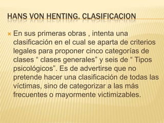 HANS VON HENTING. CLASIFICACION

   En sus primeras obras , intenta una
    clasificación en el cual se aparta de criterios
    legales para proponer cinco categorías de
    clases ― clases generales‖ y seis de ― Tipos
    psicológicos‖. Es de advertirse que no
    pretende hacer una clasificación de todas las
    víctimas, sino de categorizar a las más
    frecuentes o mayormente victimizables.
 